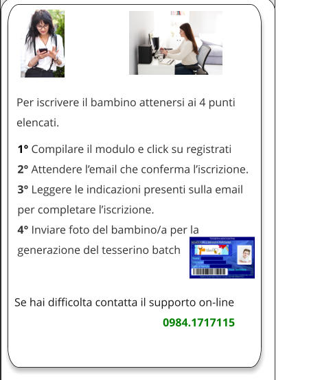 Per iscrivere il bambino attenersi ai 4 punti elencati.            1° Compilare il modulo e click su registrati 2° Attendere l’email che conferma l’iscrizione. 3° Leggere le indicazioni presenti sulla email per completare l’iscrizione. 4° Inviare foto del bambino/a per la generazione del tesserino batch    Se hai difficolta contatta il supporto on-line                                                                               0984.1717115